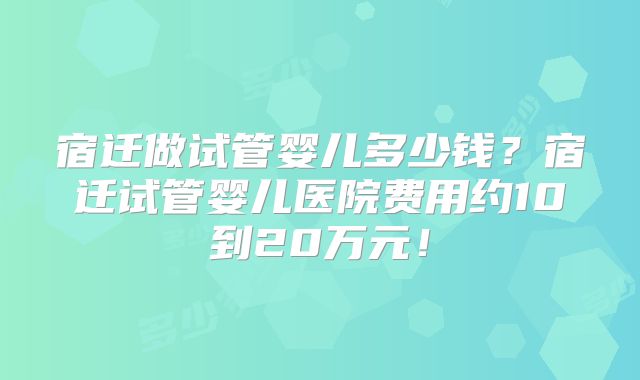 宿迁做试管婴儿多少钱？宿迁试管婴儿医院费用约10到20万元！