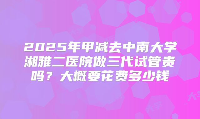 2025年甲减去中南大学湘雅二医院做三代试管贵吗?大概要花费多少钱