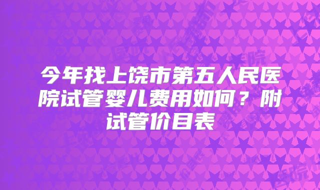 今年找上饶市第五人民医院试管婴儿费用如何？附试管价目表