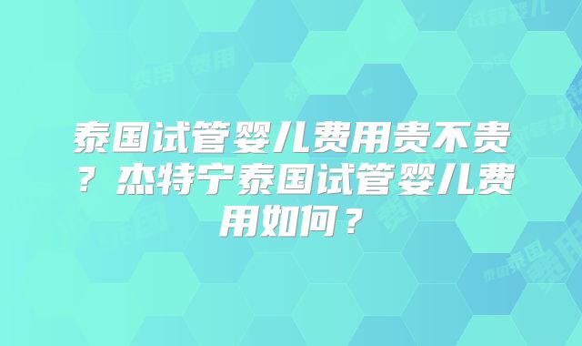 泰国试管婴儿费用贵不贵？杰特宁泰国试管婴儿费用如何？