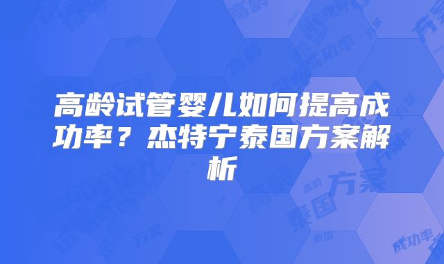 高龄试管婴儿如何提高成功率？杰特宁泰国方案解析