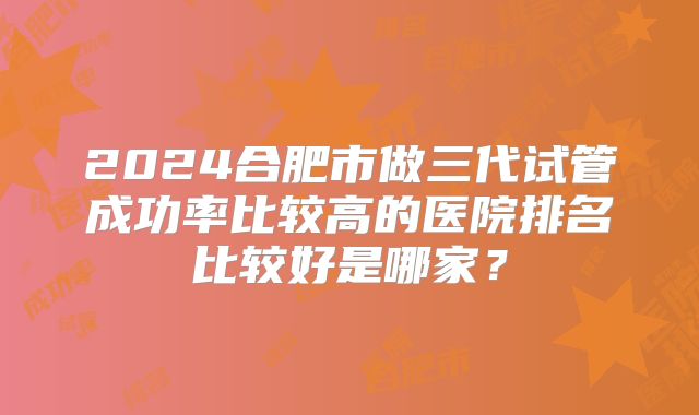 2024合肥市做三代试管成功率比较高的医院排名比较好是哪家？
