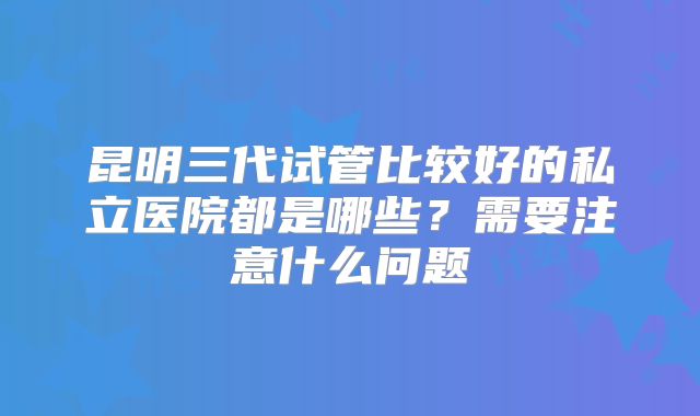 昆明三代试管比较好的私立医院都是哪些？需要注意什么问题