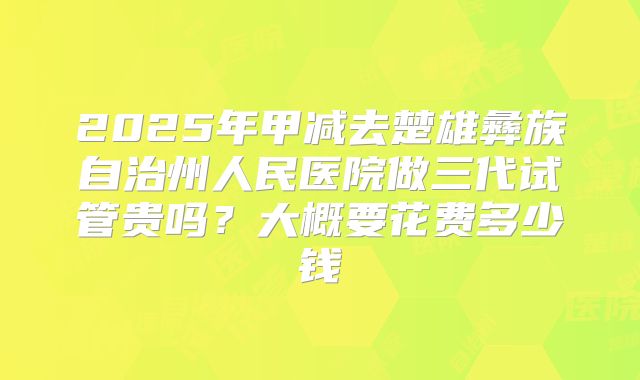 2025年甲减去楚雄彝族自治州人民医院做三代试管贵吗？大概要花费多少钱