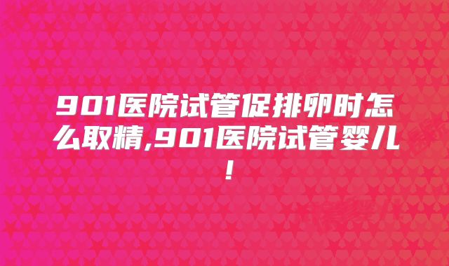 901医院试管促排卵时怎么取精,901医院试管婴儿!
