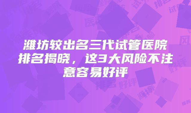 潍坊较出名三代试管医院排名揭晓，这3大风险不注意容易好评