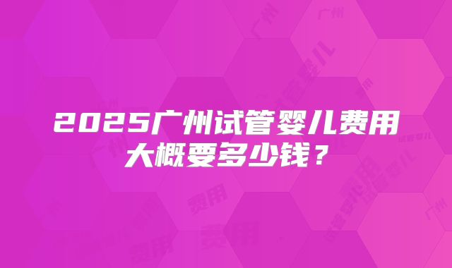 2025广州试管婴儿费用大概要多少钱？