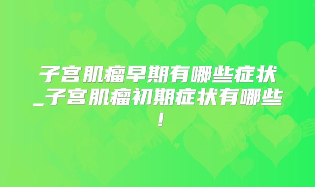 子宫肌瘤早期有哪些症状_子宫肌瘤初期症状有哪些!