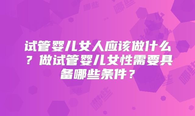 试管婴儿女人应该做什么？做试管婴儿女性需要具备哪些条件？