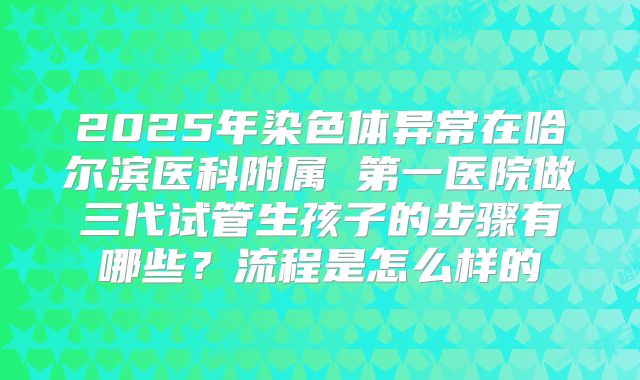 2025年染色体异常在哈尔滨医科附属 第一医院做三代试管生孩子的步骤有哪些?流程是怎么样的