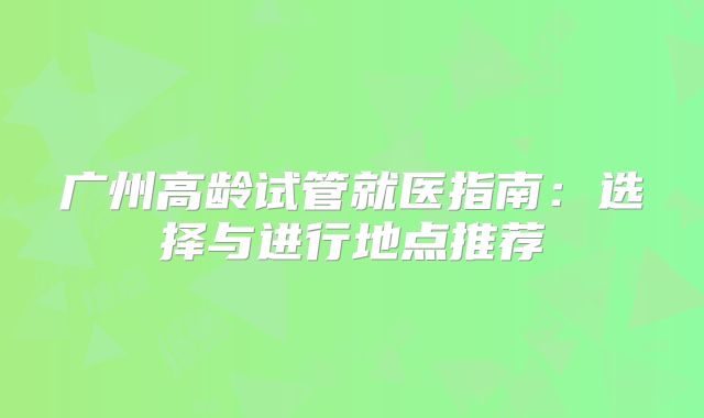 广州高龄试管就医指南:选择与进行地点推荐