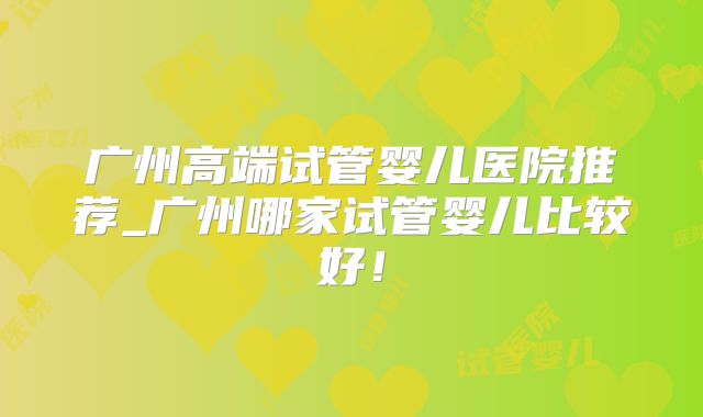 广州高端试管婴儿医院推荐_广州哪家试管婴儿比较好！