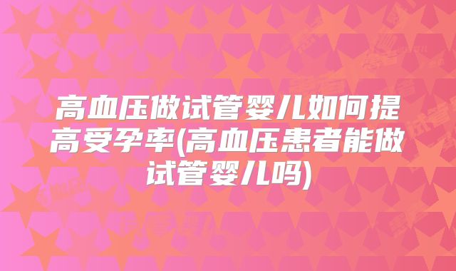 高血压做试管婴儿如何提高受孕率(高血压患者能做试管婴儿吗)