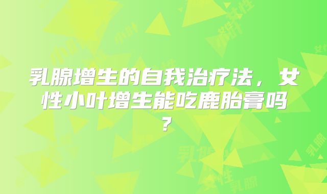 乳腺增生的自我治疗法,女性小叶增生能吃鹿胎膏吗?