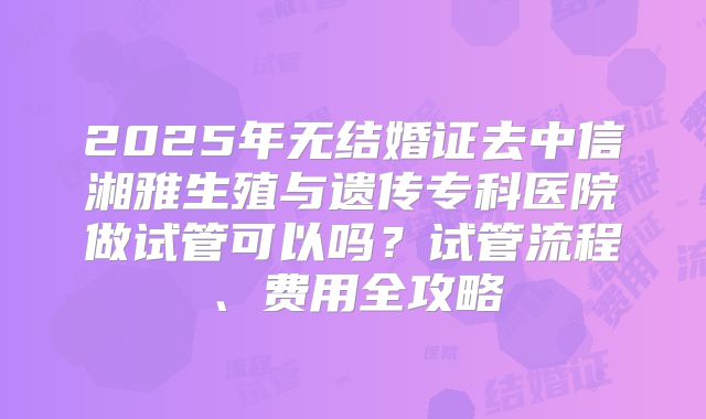 2025年无结婚证去中信湘雅生殖与遗传专科医院做试管可以吗?试管流程、费用全攻略