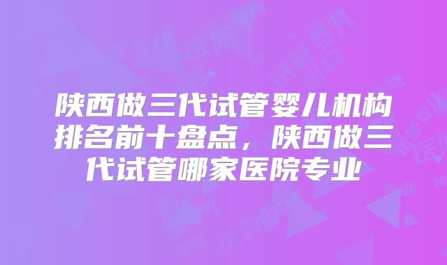 陕西做三代试管婴儿机构排名前十盘点，陕西做三代试管哪家医院专业