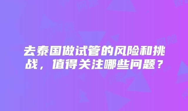 去泰国做试管的风险和挑战，值得关注哪些问题？