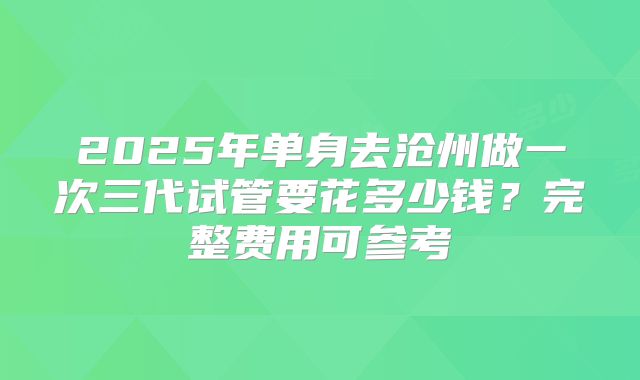 2025年单身去沧州做一次三代试管要花多少钱?完整费用可参考