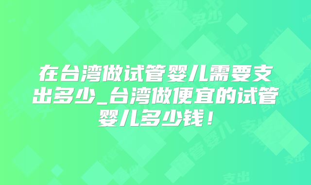 在台湾做试管婴儿需要支出多少_台湾做便宜的试管婴儿多少钱！