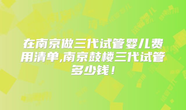 在南京做三代试管婴儿费用清单,南京鼓楼三代试管多少钱!