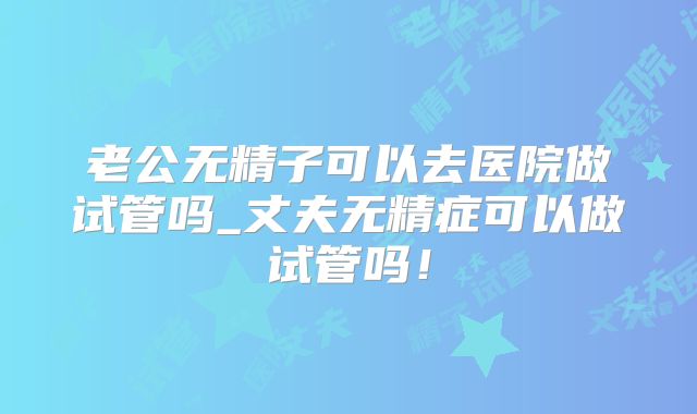 老公无精子可以去医院做试管吗_丈夫无精症可以做试管吗！