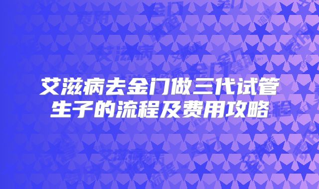 艾滋病去金门做三代试管生子的流程及费用攻略