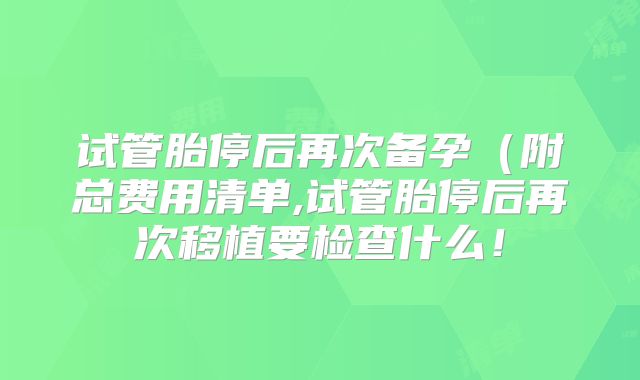 试管胎停后再次备孕(附总费用清单,试管胎停后再次移植要检查什么!