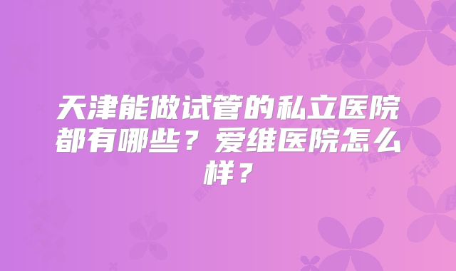 天津能做试管的私立医院都有哪些?爱维医院怎么样?