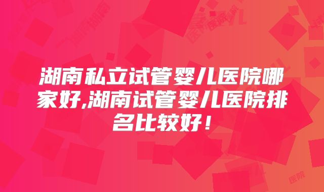 湖南私立试管婴儿医院哪家好,湖南试管婴儿医院排名比较好！