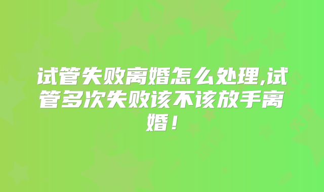 试管失败离婚怎么处理,试管多次失败该不该放手离婚！