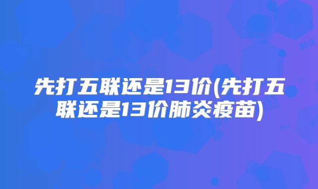 先打五联还是13价(先打五联还是13价肺炎疫苗)