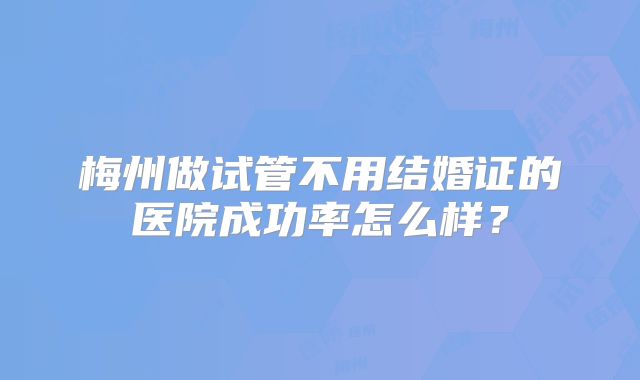 梅州做试管不用结婚证的医院成功率怎么样?