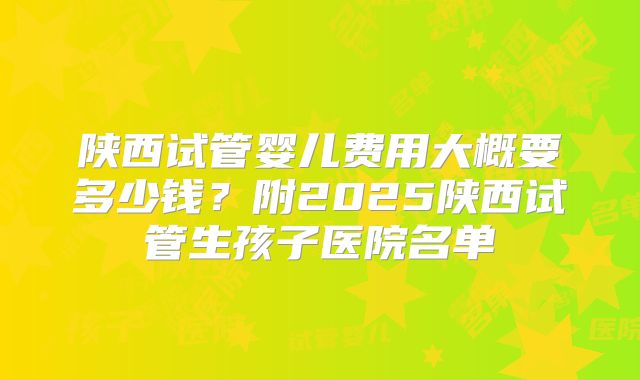 陕西试管婴儿费用大概要多少钱？附2025陕西试管生孩子医院名单