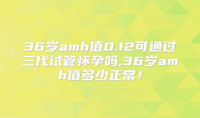 36岁amh值0.12可通过三代试管怀孕吗,36岁amh值多少正常!