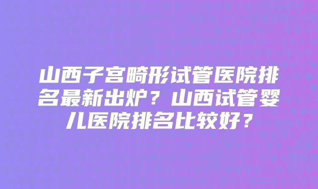 山西子宫畸形试管医院排名最新出炉？山西试管婴儿医院排名比较好？