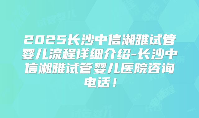 2025长沙中信湘雅试管婴儿流程详细介绍-长沙中信湘雅试管婴儿医院咨询电话！