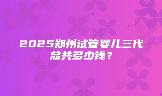 2025郑州试管婴儿三代总共多少钱？