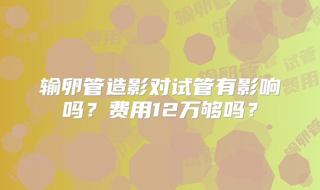 输卵管造影对试管有影响吗？费用12万够吗？