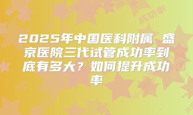 2025年中国医科附属 盛京医院三代试管成功率到底有多大?如何提升成功率