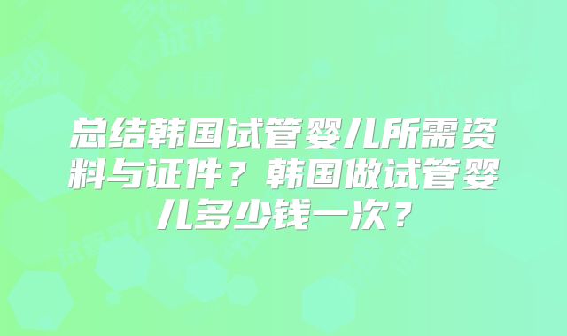 总结韩国试管婴儿所需资料与证件？韩国做试管婴儿多少钱一次？