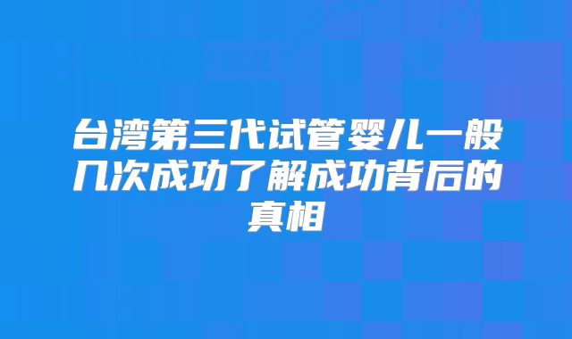 台湾第三代试管婴儿一般几次成功了解成功背后的真相