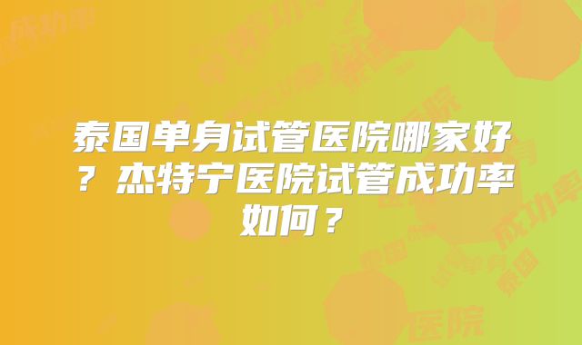 泰国单身试管医院哪家好？杰特宁医院试管成功率如何？