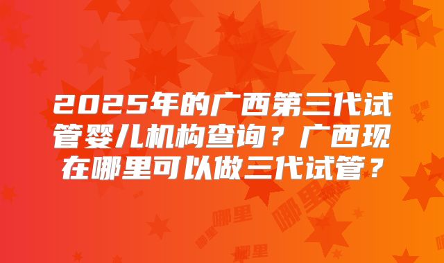 2025年的广西第三代试管婴儿机构查询？广西现在哪里可以做三代试管？