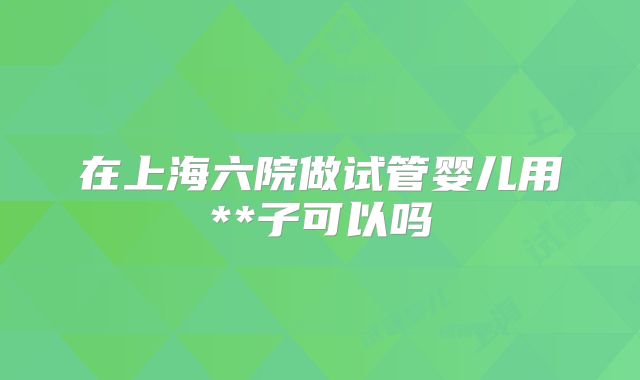 在上海六院做试管婴儿用**子可以吗