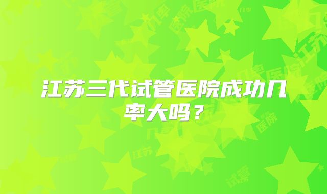 江苏三代试管医院成功几率大吗？