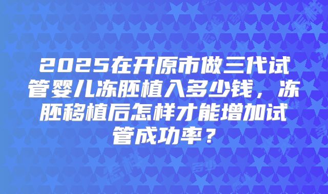 2025在开原市做三代试管婴儿冻胚植入多少钱，冻胚移植后怎样才能增加试管成功率？