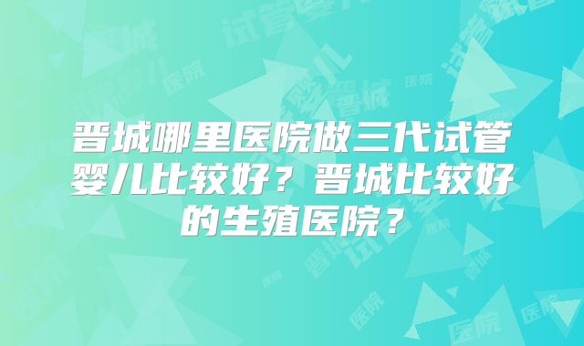 晋城哪里医院做三代试管婴儿比较好？晋城比较好的生殖医院？