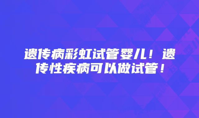 遗传病彩虹试管婴儿！遗传性疾病可以做试管！