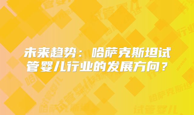 未来趋势：哈萨克斯坦试管婴儿行业的发展方向？