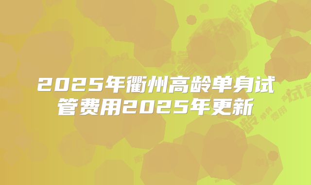 2025年衢州高龄单身试管费用2025年更新